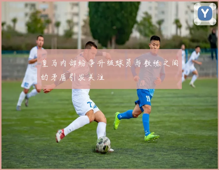 皇马内部纷争升级球员与教练之间的矛盾引发关注