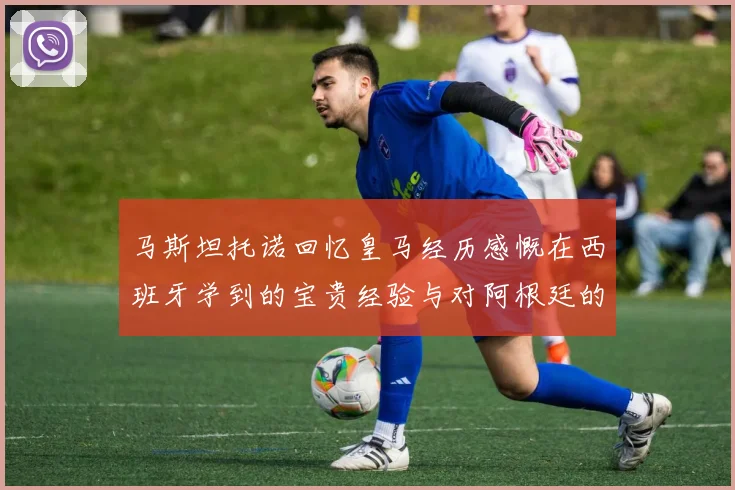 马斯坦托诺回忆皇马经历感慨在西班牙学到的宝贵经验与对阿根廷的思念