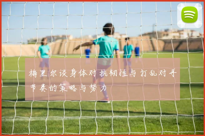 梅里尔谈身体对抗韧性与打乱对手节奏的策略与努力