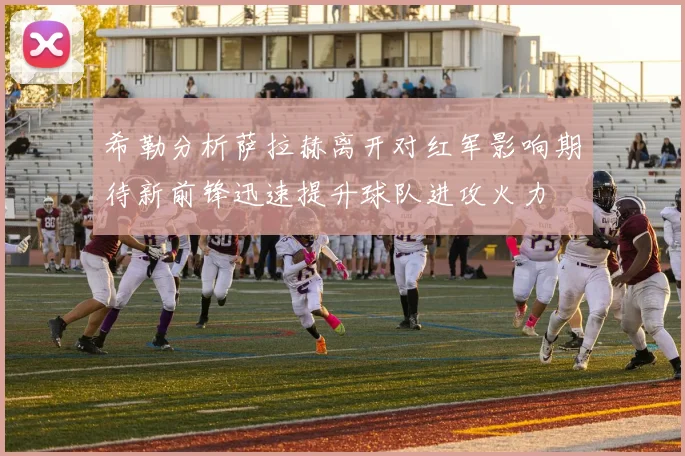 希勒分析萨拉赫离开对红军影响期待新前锋迅速提升球队进攻火力