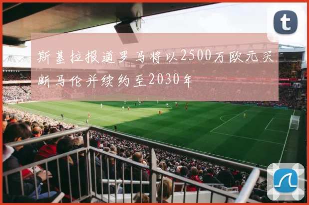 斯基拉报道罗马将以2500万欧元买断马伦并续约至2030年