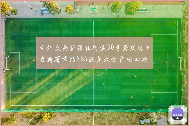 太阳交易获得独行侠30号秀皮特开启新篇章的NBA选秀大会首轮回顾