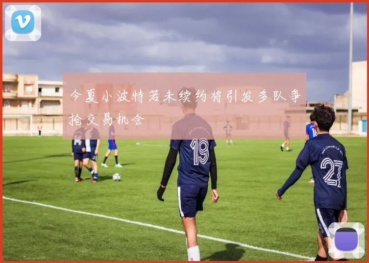 今夏小波特若未续约将引发多队争抢交易机会