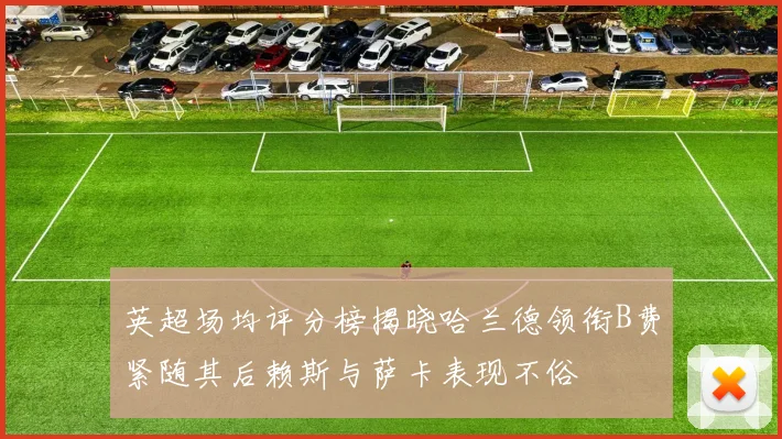 英超场均评分榜揭晓哈兰德领衔B费紧随其后赖斯与萨卡表现不俗