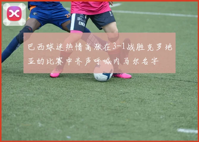 巴西球迷热情高涨在3-1战胜克罗地亚的比赛中齐声呼喊内马尔名字