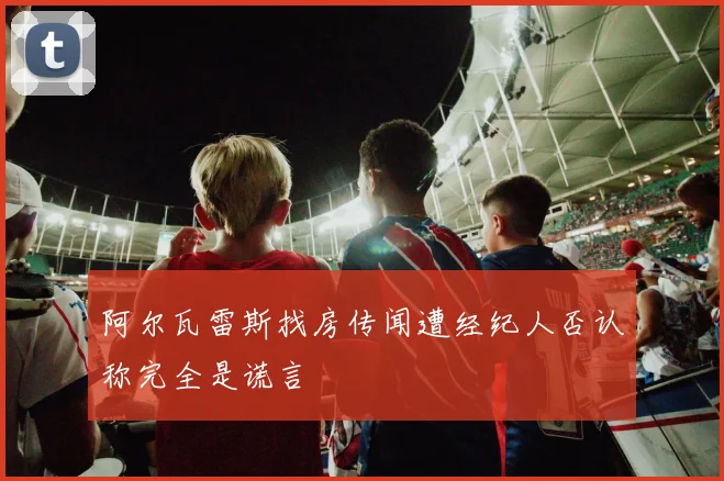 阿尔瓦雷斯找房传闻遭经纪人否认称完全是谎言