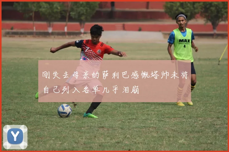 刚失去母亲的萨利巴感慨塔帅未将自己列入名单几乎泪崩